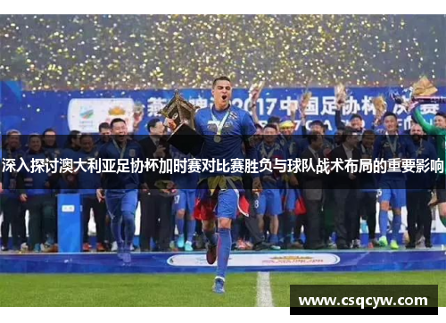 深入探讨澳大利亚足协杯加时赛对比赛胜负与球队战术布局的重要影响